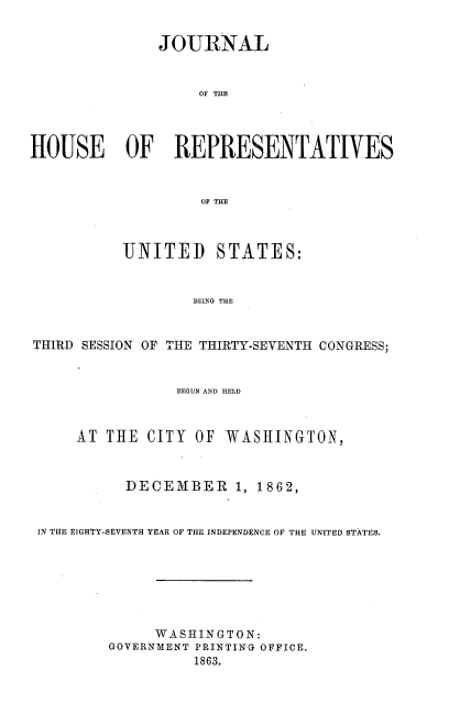 handle is hein.usccsset/usconset37285 and id is 1 raw text is: 


               JOURNAL


                   OF THE




HOUSE OF REPRESENTATIVES


                    OF THE



           UNITED STATES:


                   BEING THE


THIRD SESSION OF THE THIRTY-SEVENTH CONGRESS;


                 BEGUN AND HELD



     AT  THE CITY  OF WASHINGTON,



           DECEMBER 1, 1862,


 IN THE EIGHTY-SEVENTH YEAR OF THE INDEPENDENCE OF THE UNITED STATES.







              WASHINGTON:
         GOVERNMENT PRINTING OFFICE.
                   1863.


