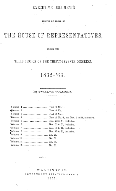 handle is hein.usccsset/usconset37287 and id is 1 raw text is: 

                EXECUTIVE   DOCUMENTS




                     PRINTED BY ORDER OF





THE ROUSE OF REPRESENTATIVES,




                        DURLNG THE




      THIRD SESSION OF THE THIRTY-SEVENTH CONGRESS,





                     1862--'63.





                 IN TWELVE   VOLUlrES.





    Volume I ....-.................. Part of No. 1.
    %olume 2 ...................... Part of No. 1.
    Volume 3 ...................... Part of No. 1.
    Volume 4 .---.................. Part of No. 1, and Nos. 2 to 21, inclusive.
    Volume 5------      ..--- ........ Nos. 23 to 51, inclusive.
    Volume 6 ------................ Nos. 53 to 62, inclusive.
    Volume 7 ......................- Nos. 64 to 77, inclusive.
    #Volume 8 .............--   ...... Nos. 79 to 85, inclusive.
    Wolmue 9------------------- No. 22.
    Volume 10 .-----------.-----.... No. 52.
    Volume 11 ----------............ No. 78.
    Volume 12.......---.----.--.... No. 63.









                  WASHINGTON:
            GOVERNAENT   PRINTING  OFFICE.

                         1863.


