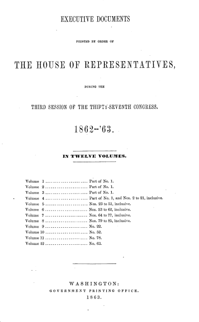 handle is hein.usccsset/usconset37288 and id is 1 raw text is: 



                 EXECUTIVE DOCUMENTS




                      PRINTED BY ORDER OF





THE HOUSE OF REPRESENTATIVES,




                         DURING THE




      THIRD SESSION OF THE THITI-SEVENTH   CONGRESS,





                      1862--'63.





                 IN TWELVE VOLUMES.





    Volume 1 .................. .... Part of No. 1.
    Volume 2...................... Part of No. 1.
    Volume 3 ...................... Part of No. 1.
    Volume 4 ... . .   ..  ..  .. .. --------- Part of No. 1, and Nos. 2 to 21, inclusive.
    Volume 5 ...... ...... ... ....... Nos. 23 to 51, inclusive.
    Volume 6 -....- ..    ..... --------- Nos. 53 to 62, inclusive.
    Volume 7 ................. ...... Nos. 64 to 77, inclusive.
    Volume 8 ........ ... -----------Nos. 79 to 85, inclusive.
    Volume 9 .................. .... No. 22.
    Volume 10 .................. .... No. 52.
    Volume 11 ..............--..-... No. 78.
    Volume 12 ...................... No. 63.









                    WASHINGTON:
             GOVERNMENT    PRINTING  OFFICE.
                          1863.


