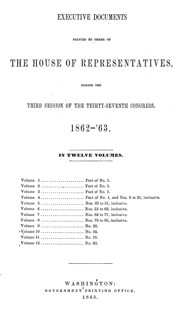 handle is hein.usccsset/usconset37290 and id is 1 raw text is: 


                 EXECUTIVE   DOCUMENTS




                      PRINTED BY ORDER OF





THE HOUSE OF REPRESENTATIVES,




                         DURING THE




      THIRD SESSION OF THE THIRTY-SEVENTH  CONGRESS.





                     1862--'63.





                 IN TWELVE VOLUMES.





    Volume 1 ...................... Part of No. 1.
    Volume 2 .............--------- Part of No. 1.
    Volume 3-------------------       Part of No. 1.
    Volume 4 .... .... .... .... ... .... Part of No. 1, and Nos. 2 to 21, inclusive.
    Volume 5 ..... .... ... . -------- Nos. 23 to 51, inclusive.
    Volume 6 ...................... Nos. 53 to 62, inclusive.
    Volume 7 .................. ---. Nos. 64 to 77, inclusive.
    Volume 8 ----------............ Nos. 79 to 85, inclusive.
    Volume 9 ------................ No. 22.
    -'olume 10 ................... No. 52.
    Volume 11 ...................     No. 78.
    Volume 12 ................... No. 63.









                   WASHINGTON:
            GOVERNMENT PRINTING OFFICE.
                          1863.


