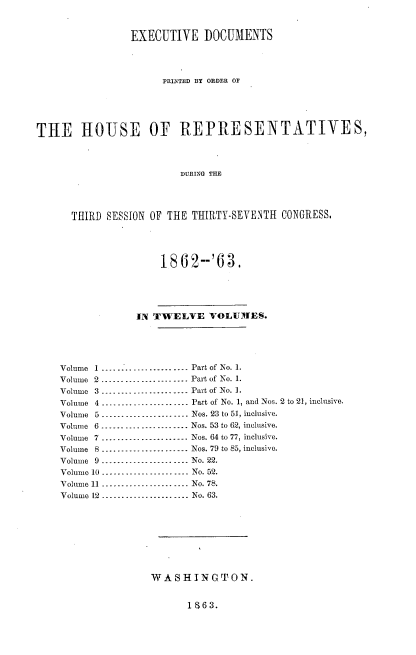 handle is hein.usccsset/usconset37291 and id is 1 raw text is: 


                EXECUTIVE DOCUMENTS




                      PRINTED BY ORDER OF





THE HOUSE OF REPRESENTATIVES,



                         DURING THE




      THIRD SESSION OF THE THIRTY-SEVENTH CONGRESS,





                     1862--'63.





                 IN TWELVE VOLUMlES.





    Volume 1.------------------- Part of No. 1.
    Volume 2-------------------       Part of No. 1.
    Volume 3-------------------.. .   Part of No. 1.
    Volume 4 ---- ---- ---- ------ -. Part of No. 1, and Nos. 2 to 21, inclusive.
    Volume 5 ------ ---- -------- -.. Nos. 23 to 51, inclusive.
    Volume 6--------------------. Nos. 53 to 62, inclusive.
    Volume 7 ...............-......-. Nos. 64 to 77, inclusive.
    Volume 8-----   -------------- Nos. 79 to 85, inclusive.
    Volume 9--------------------. No. 22.
    Volume 10-------------------      No. 52.
    Volume 11 -------------------...   No. 78.
    Volume 12 ...................... No. 63.









                    WASHINGTON.


1S63.



