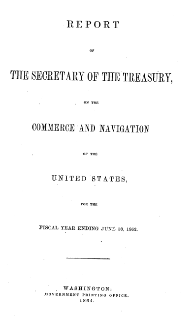 handle is hein.usccsset/usconset37293 and id is 1 raw text is: 


             REPORT



                  OF




THE  SECRETARY   OF  THE TREASURY,



                ON THE




     COMMERCE  AIND NAVIGATION



                OF THE


UNITED


STATES,


FOR THE


FISCAL YEAR ENDING JUNE 30, 1862.










     WASHINGTON:
 .GOVERNMENT PRINTING OFFICE,
         1864.


