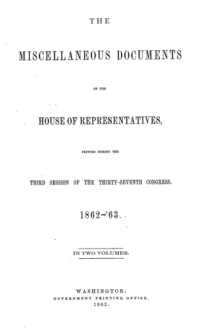 handle is hein.usccsset/usconset37294 and id is 1 raw text is: 


                 THE





MISCELLANEOUS DOCUMENTS




                 OF THE





     HOUSE OF REPRESENTATIVES,


            PRINTED DURING THE





THIRD SESSION OF THE THIRTY-SEVENTH CONGRESS.





            1862-'63.





          IN TWO VOLUMES.






          WASHINGTON:
      GOVERNMENT PRINTINQ OFFICE.
               1863.


