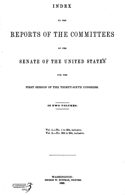 handle is hein.usccsset/usconset37302 and id is 1 raw text is: 
                   INDEX




                      TO THE





REPORTS OF THE COMMITTEES



                      OF THE




    SENATE OF THE UNITED STATE'S'



                     FOR THE



       FIRST SESSION OF THE THIRTY-SIXTH CONGRESS.


IN TWO VOLUMES.








Vol. 1.-No. 1 to 204, inclusive.
Vol. 2.-No. 205 to 284, inclusive.


   WASHINGTON:
GEORGE W. BOWMAN, PRINTER.
       1860.


INOMTIO


