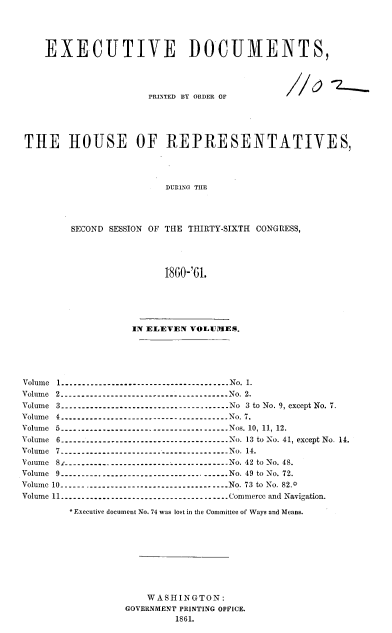 handle is hein.usccsset/usconset37305 and id is 1 raw text is: EXECUTIVE DOCUMENTS,

PRINTED BY ORDER OF

THE HOUSE OF REPRESENTATIVES,
DURING TIE
SECOND SESSION OF THE THIRTY-SIXTH CONGRESS,
1860-'61.

IN ELEVEN VOLUMES.
Volume 1.          .         ..------------------------------------No. 1.
Volume 2------------------.---------------.No. 2.
Volume 3.         .        .      ..-----------------------------------No 3 to No. 9, except No. 7.
Volume 4.         .        .      ..----------------------------------- No. 7.
Volume 5.         ...------------------------------------ Nos. 10, 11, 12.
Volume 6.       .      .      .      ..-----------------------------------No. 13 to No. 41, except No. 14.
Volume 7------------------------------------No. 14.
Voume 8      ..              ..-----------------------------------No. 42 to No. 48.
Volume 9--------- -----------------------. ----.No. 49 to No. 72.
Volume 10.     .       .      ..----------------------------------- No. 73 to No. 82.0
Volume 11.          ...------------------------------------Commerce and Navigation.
* Executive document No. 74 was lost in the Committee of Ways and Means.
WASHINGTON:
GOVERNMENT PRINTING OFFICE.
1861.

//0 -2,


