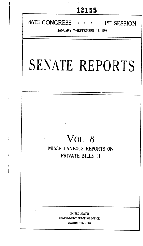 handle is hein.usccsset/usconset37309 and id is 1 raw text is: 
                 12155

86TH CONGRESS : : : : 1 ST SESSION
          JANUARY 7-SEPTEMBER 15, 1959






SENATE REPORTS












              VOL. 8
       MISCELLANEOUS REPORTS ON
            PRIVATE BILLS, II









               UNITED STATES
           GOVERNMENT PRINTING OFFICE
              WASHINGTON : 1959


