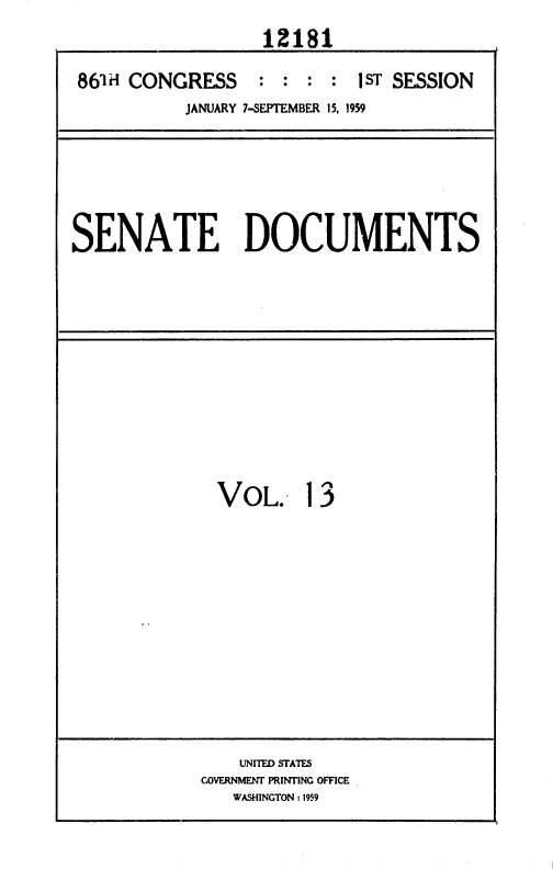 handle is hein.usccsset/usconset37314 and id is 1 raw text is: 
                  12181

861H CONGRESS     : : :  : 1ST SESSION
          JANUARY 7-SEPTEMBER 15, 1959


SENATE DOCUMENTS


VoL. 13


    UNITED STATES
GOVERNMENT PRINTING OFFICE
   WASHINGTON : 1959


