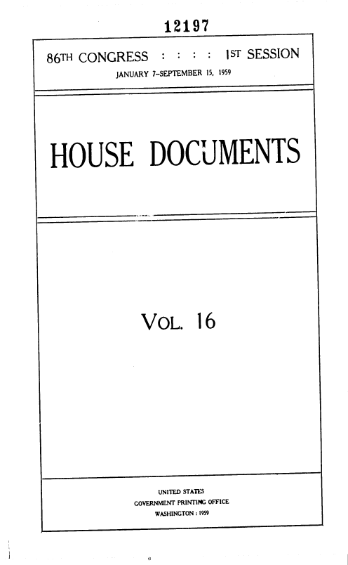 handle is hein.usccsset/usconset37316 and id is 1 raw text is: 
                  12197

86TH CONGRESS     : : :  : 1 ST SESSION
          JANUARY 7-SEPTEMBER 15, 1959




 HOUSE DOCUMENTS









              VOL. 16









                 UNITED STATES
             GOVERNMENT PRINTING OFFICE


WASHINGTON : 1959


I


