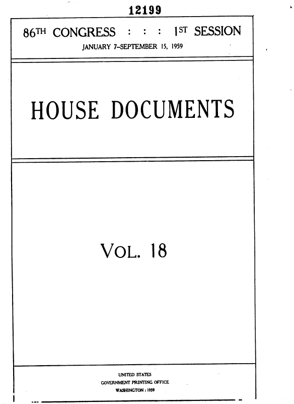 handle is hein.usccsset/usconset37318 and id is 1 raw text is:                     12199

86TH  CONGRESS : : : 1ST SESSION
           JANUARY 7-SEPTEMBER 15, 1959






 HOUSE DOCUMENTS












              VOL. 18










                  UNITED STATES
              GOVERNMENT PRINTING OFFICE
                 WASHINGTON : 1959


