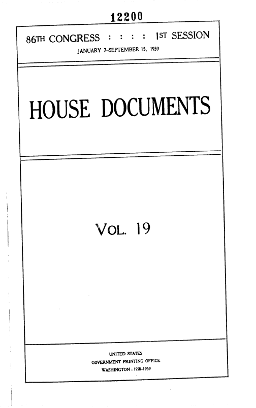 handle is hein.usccsset/usconset37319 and id is 1 raw text is: 
                  12200

86TH CONGRESS     : :  : :  jST SESSION
           JANUARY 7-SEPTEMBER 15, 1959






 HOUSE DOCUMENTS












               VoL. 19













                  UNITED STATES
              GOVERNMENT PRINTING OFFICE
                WASHINGTON : 1958-1959


