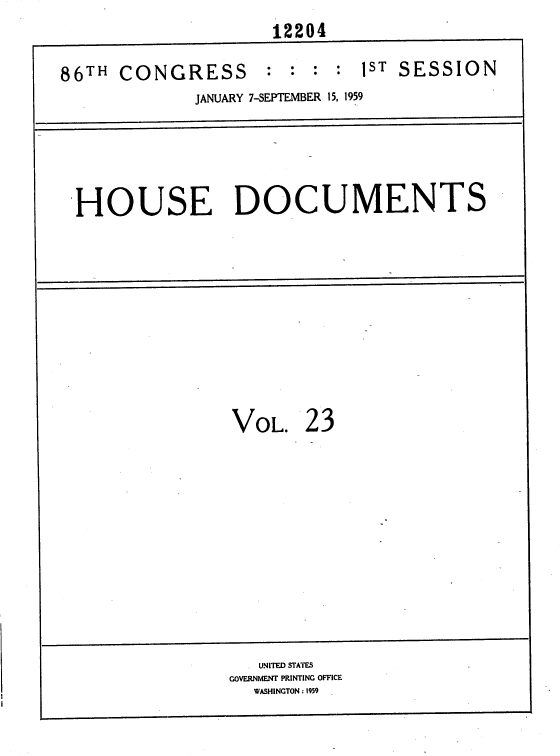 handle is hein.usccsset/usconset37323 and id is 1 raw text is: 
                     12204

86TH  CONGRESS : : : : 1ST SESSION
             JANUARY 7-SEPTEMBER 15, 1959





  HOUSE DOCUMENTS











                 VOL.   23












                    UNITED STATES
                 GOVERNMENT PRINTING OFFICE
                   WASHINGTON : 1959



