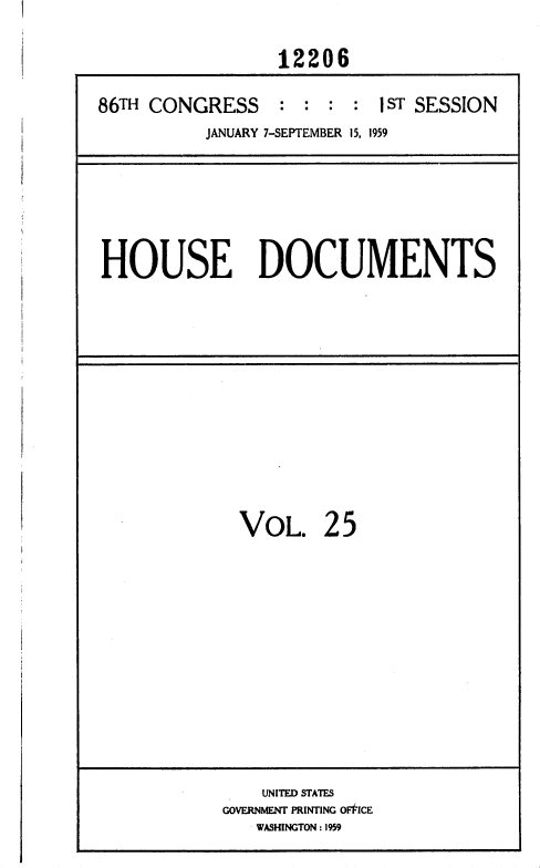 handle is hein.usccsset/usconset37325 and id is 1 raw text is: 
                 12206

86TH CONGRESS : : : : I ST SESSION
          JANUARY 7-SEPTEMBER 15, 1959


HOUSE DOCUMENTS


VOL.


25


    UNITED STATES
GOVERNMENT PRINTING OF'FICE
   WASHINGTON : 1959


