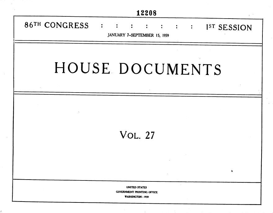handle is hein.usccsset/usconset37327 and id is 1 raw text is: 
                             12208

86TH CONGRESS                                   IST SESSION
                      JANUARY 7-SEPTEMBER 15, 1959





        HOUSE. DOCUMENTS









                         VOL.   27







                           UNITED STATES
                        GOVERNMENT PRINTING OFFICE
                          WASHINGTON : 1959


