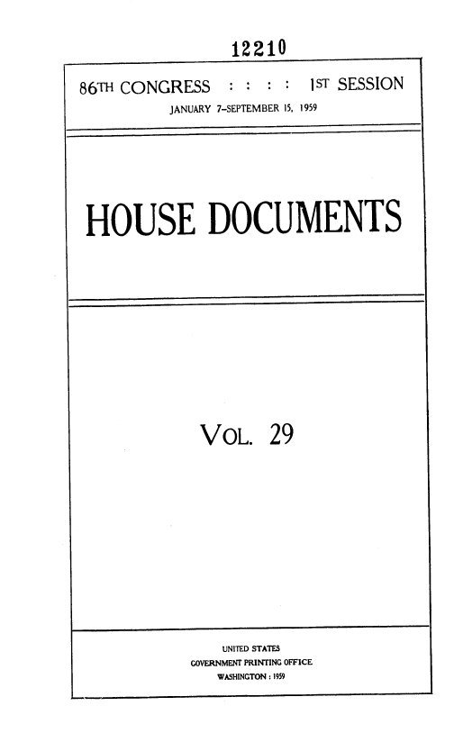 handle is hein.usccsset/usconset37329 and id is 1 raw text is: 

                  12210

86TH CONGRESS     : : : :  1ST SESSION
           JANUARY 7-SEPTEMBER 15, 1959


HOUSE DOCUMENTS


VOL.


29


    UNITED STATES
GOVERNMENT PRINTING OFFICE
   WASHINGTON : 1959


