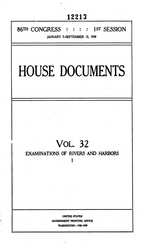 handle is hein.usccsset/usconset37331 and id is 1 raw text is: 

                  12213

86TH CONGRESS : : : : 1 ST SESSION
           JANUARY 7-SEPTEMBER 15, 1959


HOUSE DOCUMENTS


VOL.


32


EXAMINATIONS OF RIVERS AND HARBORS
                I


    UNITED STATES
GOVERNMENT PRINTING OFFICE
  WASHINGTON z 1958-1959


