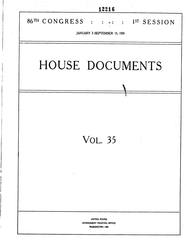 handle is hein.usccsset/usconset37334 and id is 1 raw text is: 
                       12216

86TH CONGRESS        :   :         s: ST SESSION

                JANUARY 7-SEPTEMBER 15, 1959






    HOUSE DOCUMENTS













                  VOL. 35














                     UNITED STATES
                  GOVERNMENT PRINTING OFFICE
                    WASHWNGTON: 1960


