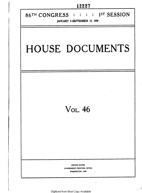 handle is hein.usccsset/usconset37343 and id is 1 raw text is: 
                       12227


86TH  CONGRESS         :   :  :  1ST SESSION
              JANUARY 7-SEPTEMBER 15, 1959


HOUSE DOCUMENTS


VOL. 46


   UNITED STATES
GOVERNMENT PRINTING OFFICE
   WASHINGTON : 1959


Digitized from Best Copy Available


