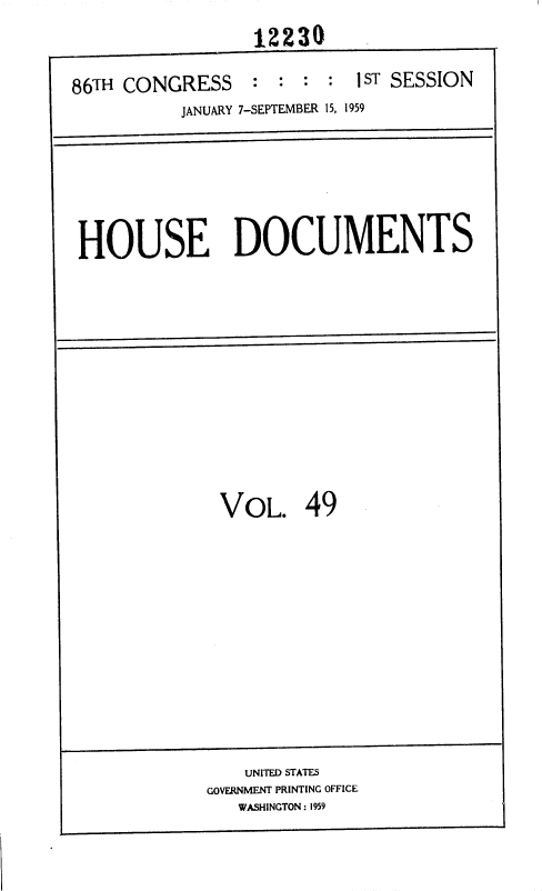 handle is hein.usccsset/usconset37346 and id is 1 raw text is: 

1 ST SESSION


86TH CONGRESS : : :


JANUARY 7-SEPTEMBER 15, 1959


HOUSE DOCUMENTS










             VOL. 49


    UNITED STATES
GOVERNMENT PRINTING OFFICE
   WASHINGTON : 1959


12230



