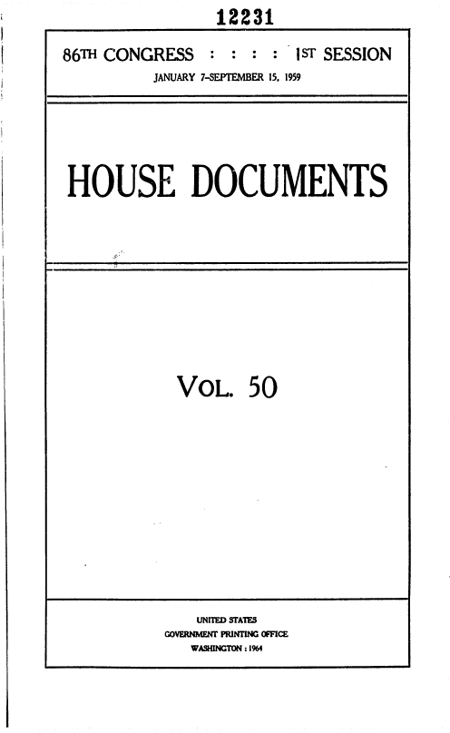 handle is hein.usccsset/usconset37347 and id is 1 raw text is:                   12231

86TH CONGRESS    :  : :  : 1ST SESSION
           JANUARY 7-SEPTEMBER 15, 1959


HOUSE DOCUMENTS


VOL. 50


    UNITED STATES
GOVERNMENT PRINTING OFFICE
   WASHINGTON :1964


