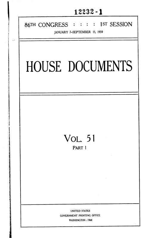 handle is hein.usccsset/usconset37348 and id is 1 raw text is: 
                  12232-1

86TH CONGRESS : : : : 1 ST SESSION
          JANUARY 7-SEPTEMBER 15, 1959


HOUSE DOCUMENTS


VOL. 51
   PART I


    UNITED STATES
GOVERNMENT PRINTING OFFICE
   WASHINGTON : 1960


