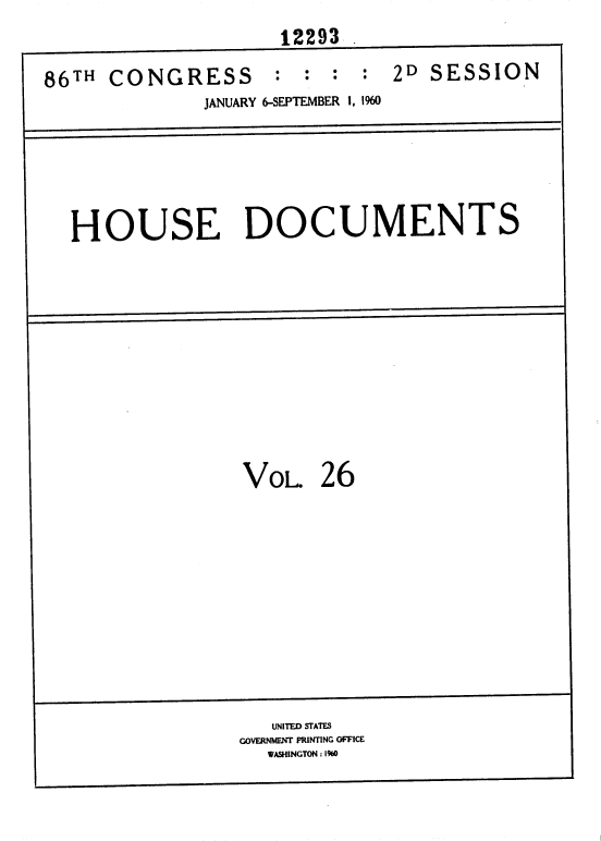 handle is hein.usccsset/usconset37364 and id is 1 raw text is: 
                     12293 .

86TH  CONGRESS      :  : :  : 2D  SESSION
              JANUARY 6-SEPTEMBER 1, 1960


HOUSE DOCUMENTS


VOL 26


   UNITED STATES
GOVERNMENT PRINTING OFFICE
  WASHINGTON : 1%0


