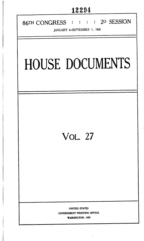 handle is hein.usccsset/usconset37365 and id is 1 raw text is: 
                 12294

86TH CONGRESS    :  :  : : 2D SESSION
           JANUARY 6-SEPTEMBER 1, 1960


HOUSE DOCUMENTS


VOL.


27


    UNITED STATES
GOVERNMENT PRINTING OFFICE
   WASHINGTON : 1959


