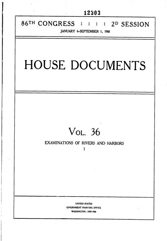 handle is hein.usccsset/usconset37373 and id is 1 raw text is: 

                     12303

86TH  CONGRESS      :  :  : :  2D SESSION
             JANUARY 6-SEPTEMBER I, 190


HOUSE DOCUMENTS


VOL.


36


EXAMINATIONS OF RIVERS AND HARBORS
             I


   UNITED STATES
GOVERNMENT PRINTING OFFICE
  WASHINGTON : 1959-1%0


