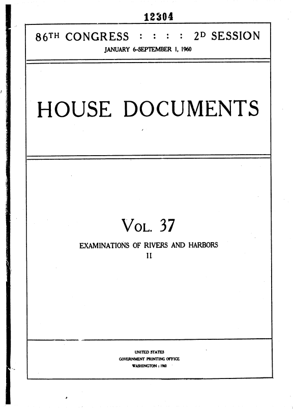 handle is hein.usccsset/usconset37374 and id is 1 raw text is: 
                     12304

86TH  CONGRESS : : : : 2D SESSION
             JANUARY 6-SEPTEMBER 1, 1960


HOUSE DOCUMENTS


VOL.


37


EXAMINATIONS OF RIVERS AND HARBORS
             II


   UNITED STATES
GOVERNMENT PRINTING OFFICE
  WASHINGTON : 1%0 '


*


