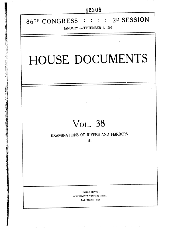 handle is hein.usccsset/usconset37375 and id is 1 raw text is: 
12305


86TH  CONGRESS


:  : :  : 2D SESSION


            JANUARY 6-SEPTEMBER 1, 1960







HOUSE DOCUMENTS













               VOL. 38

        EXAMINATIONS OF RIVERS AND HAP.BORS
                     III


   UNITED STATEs
GOVERNMENT PRINTING OFFIC.
   WASHINGTON : 1960



