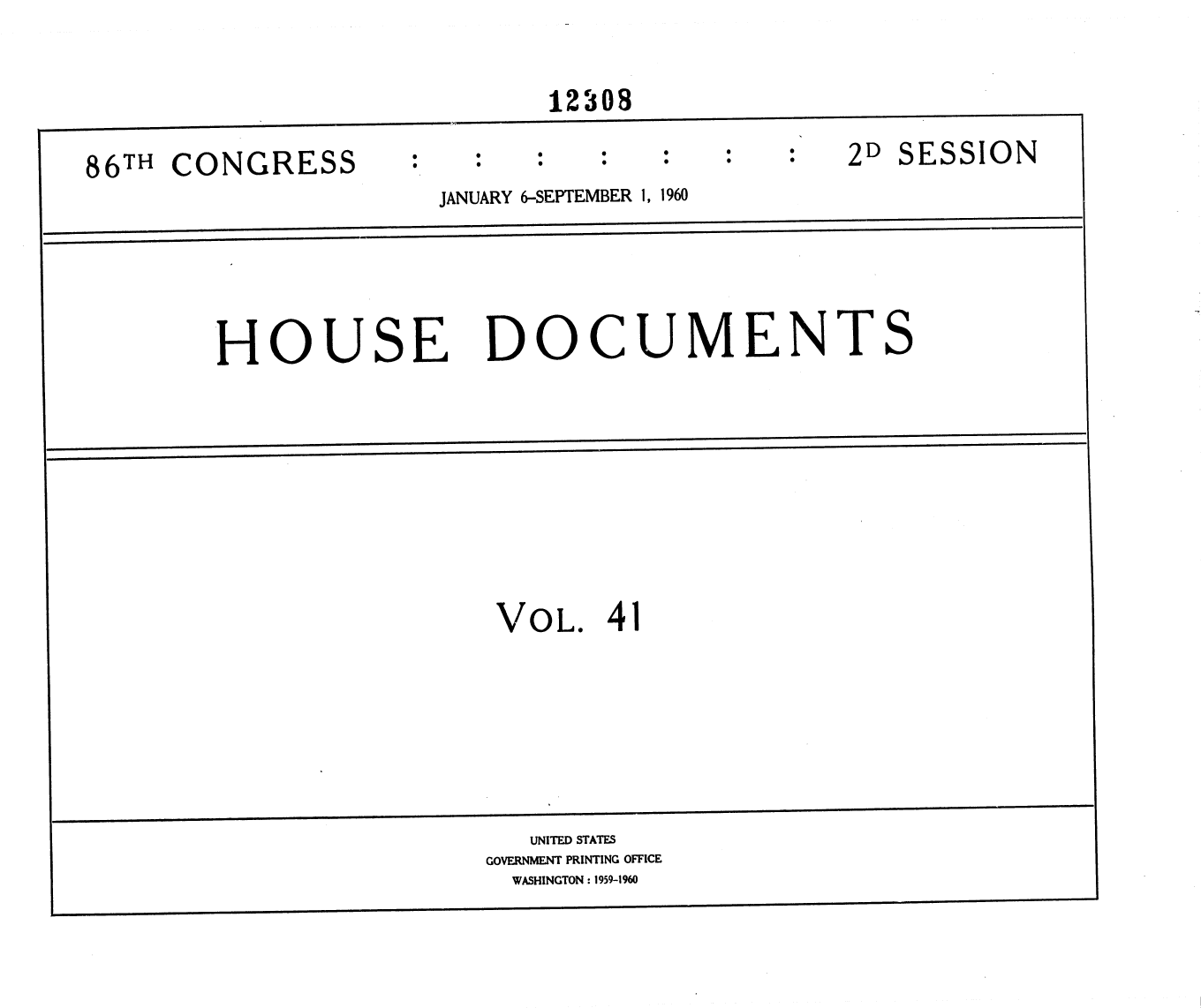 handle is hein.usccsset/usconset37378 and id is 1 raw text is: 


                              12308

86TH  CONGRESS                                   2D  SESSION
                       JANUARY 6-SEPTEMBER 1, 1960





        HOUSE DOCUMENTS









                           VOL.   41







                             UNITED STATES
                          GOVERNMENT PRINTING OFFICE
                            WASHINGTON : 1959-1960


