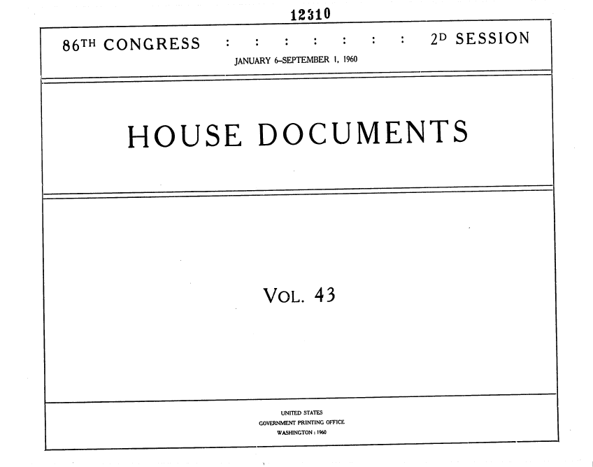 handle is hein.usccsset/usconset37380 and id is 1 raw text is:                             12310

86TH CONGRESS                                 2D SESSION
                     JANUARY 6-SEPTEMBER 1, 1960





        HOUSE DOCUMENTS


VOL.  43


   UNITED STATES
GOVERNMENT PRINTING OFFICE
  WASHINGTON : 1960


