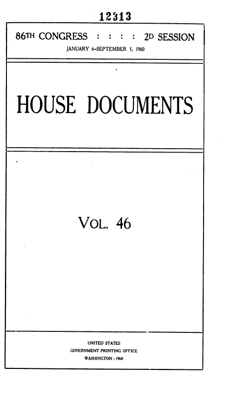 handle is hein.usccsset/usconset37383 and id is 1 raw text is: 
                  12313

86TH CONGRESS    :  : :  : 2D SESSION
           JANUARY 6-SEPTEMBER I, 1960


HOUSE DOCUMENTS


VOL. 46


    UNITED STATES
GOVERNMENT PRINTING OFFICE
   WASHINGTON :1900


