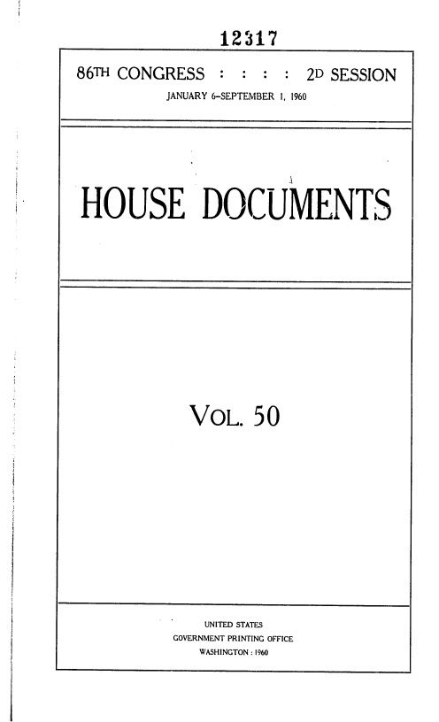 handle is hein.usccsset/usconset37386 and id is 1 raw text is: 

                 12317

86TH CONGRESS    :  : :  : 2D SESSION
           JANUARY 6-SEPTEMBER 1, 1960


HOUSE DOCUMENTS


VOL. 50


    UNITED STATES
GOVERNMENT PRINTING OFFICE
   WASHINGTON : 1960


