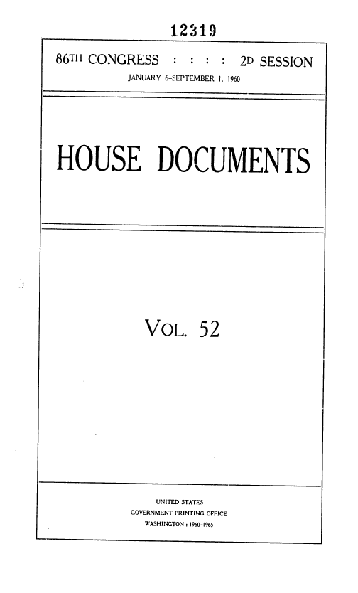 handle is hein.usccsset/usconset37388 and id is 1 raw text is: 
                 12319

86TH CONGRESS     : :  : :  2D SESSION
           JANUARY 6-SEPTEMBER 1, 1960


HOUSE DOCUMENTS


VOL.


52


    UNITED STATES
GOVERNMENT PRINTING OFFICE
  WASHINGTON : 1960-1965


