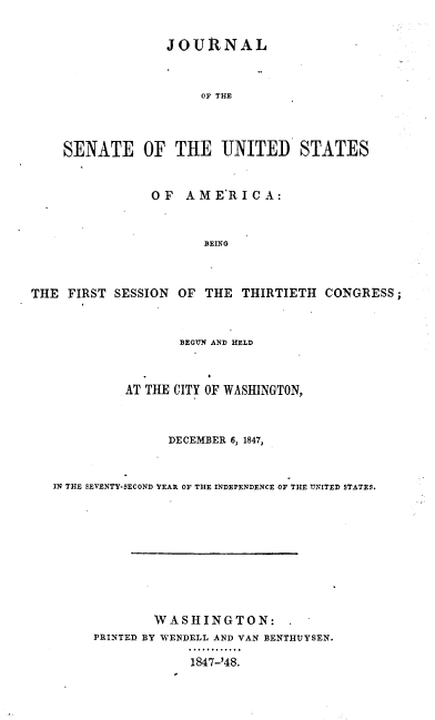 handle is hein.usccsset/usconset37406 and id is 1 raw text is: JOURNAL
OF THE
SENATE OF THE UNITED STATES
OF AME'RIC A:
BEING
THE FIRST SESSION OF THE THIRTIETH CONGRESS;
BEGUN AND HELD
AT THE CITY OF WASHINGTON,
DECEMBER 6, 1847,
IN THE SEVENTY-SECOND YEAR OF THE INDEPENDENCE OF THE UNITED STATES.
WASHINGTON:
PRINTED BY WENDELL AND VAN BENTHUYSEN.
1847-'48.



