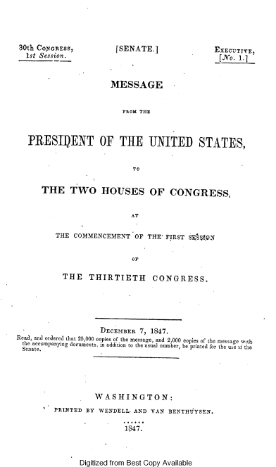 handle is hein.usccsset/usconset37407 and id is 1 raw text is: 30th CONGRESS,
1st Session.

[SENATE.]

EECUTYVE

MESSAGE
FROM THE
PRESIIDENT OF THE UNITED STATES,
TO
THE TWO HOUSES OF CONGRESS,
AT
THE COMMENCEMENT OF THE' FIRST SE, VQN
or
THE THIRTIETH CONGRESS.
DECEMBER 7, 1847.
Read, and ordered that 25,000 copies of the message, and 2,000 copies of the message with
the accompanying documents, in addition to the usual number, be printed for the use A the
Senate.
WASHINGTON:
PRINTED BY WENDELL. AND VAN BENTHIYSEN.
1447.

Digitized from Best Copy Available


