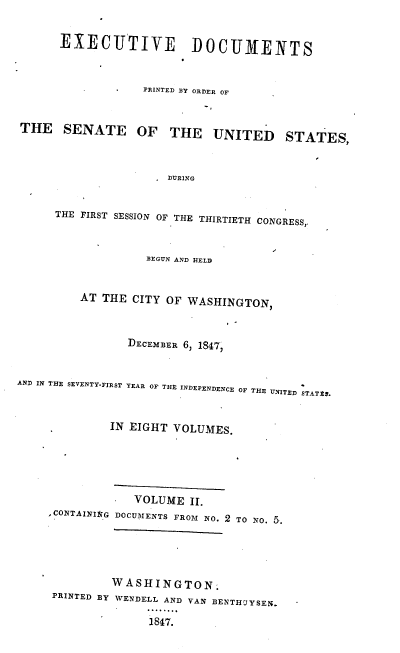 handle is hein.usccsset/usconset37408 and id is 1 raw text is: EXECUTIVE DOCUMENTS
PRINTED BY ORDER OF
THE SENATE OF THE UNITED STATES,
DURING
THE FIRST SESSION OF THE THIRTIETH CONGRESS,,
BEGUN AND HELD
AT THE CITY OF WASHINGTON,
DECEMBER 6, 1847,
AND IN THE SEVENTY-FIRST YEAR OF THE INDEPENDENCE OF THE UNITED STAT$S.
IN EIGHT VOLUMES.
VOLUME II.
, CONTAINING DOCUMENTS FROM NO. 2 TO NO. 5.
WASHINGTON.
PRINTED BY WENDELL AND VAN BENTHIYSEN.
1847.


