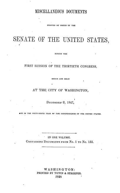 handle is hein.usccsset/usconset37413 and id is 1 raw text is: MISCELLANEOUS DOCUMENTS
PRINTED BY ORDER OF THE
SENATE OF THE UNITED STATES,
DURING THE
FIRST SESSION OF THE THIRTIETH CONGRESS,
BEGUN AND HELD
AT THE CITY OF WASHINGTON,
DECEMBER'2, 1847,
AND IN THE SIXTY-NINTH YEAR OF THE INDEPENDENCE OF THE UNITED STATES.

IN ONE VOLUME.
CONTAINING DOCUMENTS FROM No. 1 To No. 155.
WASHINGTON:
PRINTED BY TIPPIN & STREEPER.
1848


