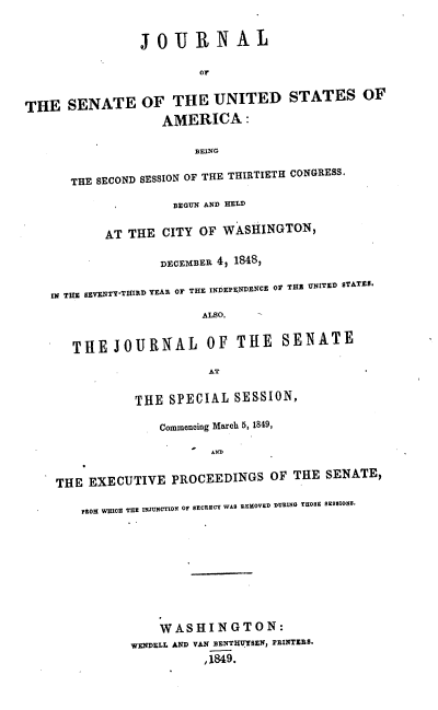 handle is hein.usccsset/usconset37414 and id is 1 raw text is: JOURNAL
or
THE SENATE OF THE UNITED STATES OF
AMERICA :
BEING
THE SECOND SESSION OF THE THIRTIETH CONGRESS.
BEGUN AND HELD
AT THE CITY OF WASHINGTON,
DECEMBER 4, 1848,
IN THE EVENTY-THIRD YEAR OF THE INDEPENDENCE O0 THE UNITED STATES.
ALSO,
THE JOURNAL OF THE               SENATE
AT
THE SPECIAL SESSION,
Commencing March 5, 1849,
THE EXECUTIVE PROCEEDINGS OF THE SENATE,
FOM WHICH THE INJUNCTION OF SECRECY WAS REMOVED DURING THOSE SESSIONS.
WASHINGTON:
WENDELL AND VAN BENTHUTSEN, PRINTERS.
,1849.


