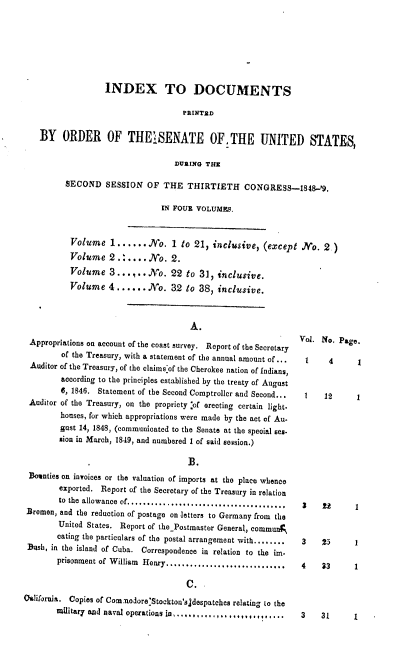 handle is hein.usccsset/usconset37415 and id is 1 raw text is: INDEX TO DOCUMENTS
PRINTED
BY ORDER OF THEiSENATE OFTHE UNITED STATES,
DURING THE
SECOND SESSION OF THE THIRTIETH CONGRESS-1848'9.
IN FOUR VOLUMES.
Volume 1...... No. 1 to 21, inclusive, (except No. 2.)
Volume 2 ...... No. 2.
Volume 3......No. 22 to 31, inclusive.
Volume 4 ...... No. 32 to 38, inclusive.

A.
Appropriations on account of the coast survey. Report of the Secretary
of the Treasury, with a statement of the annual amount of ...
Auditor of the Treasury, of the claims'of the Cherokee nation of Indians,
according to the principles established by the treaty of August
6, 1846. Statement of the Second Comptroller and Second...
Auditor of the Treasury, on the propriety :of erecting certain light.
houses, for which appropriations were made by the act of Au-
gust 14, 1848, (communicated to the Senate at the special ses-
sion in March, 1849, and numbered 1 of said session.)
B.
Bounties on invoices or the valuation of imports at the place whence
exported. Report of the Secretary of the Treasury in relation
to the allowance of..................... ...........
Bremen, and the reduction of postage on letters to Germany from the
United States. Report of the Postmaster General., commun
cating the particulars of the postal arrangement with........
Bush, in the island of Cuba. Correspondence in relation to the im.
prisonment of William Henry................. ........
C.
Oalifornia. Copies of Comanodore:Stockton'sjdespatches relating to the
military and naval operations in................,,....

Vol. No. Page.

1     4
1    12

1
1

3    ZS      1

3    2
4    33

1
1

3   31      1


