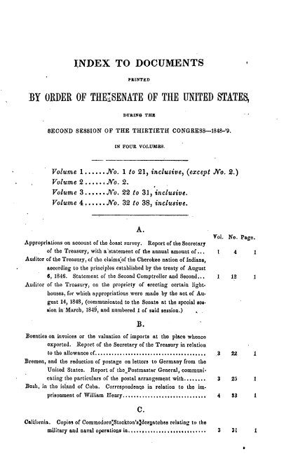 handle is hein.usccsset/usconset37416 and id is 1 raw text is: INDEX TO DOCUMENTS
PRINTED
BY ORDER OF THE ISENATE OF THE UNITED STATES,
DURING THZ                       -
SECOND SESSION OF THE THIRTIETH CONGRESS-1848-'9.
IN FOUR VOLUMES.
Volume 1...... No. 1 to 21, inclusive, (except No. 2.)
Volume 2 ...... No. 2.
Volume 3...... No. 22 to 31, inclusive.
Volume 4 ...... No. 32 to 38, inclusive.

A.
Appropriations on account of the boast survey. Report of the Secretary
of the Treasury, with a'statement of the annual amount of ...
Auditor of the Treasury, of the claims of the Cherokee nation of Indians,
according to the principles established by the treaty of August
6, 1846. Statement of the Second Comptroller and Second...
Auditor of the Treasury, on the propriety of erecting certain light.
houses, for which appropriations were made by the act. of Au-
gust 14, 1848, (communicated to the Senate at the special ses-
sion in March, 1849, and numbered 1 of said session.)
B.
Bounties on invoices or the valuation of imports at the place whence
exported. Report of the Secretary of the Treasury in relation
to the allowance of....,..... ............................
Bremen, and the reduction of postage on letters to Germany from the
United States. Report of thePostmaster General, communi-
cating the particulars of the postal arrangement with........
Bush, in the island of Cuba. Correspondenne in relation to the im.
prisonment of William Henry..............................
C.
California. Copies of Commodore*Stockton'sldesDatches relating to the
military and naval operations in,.............,..  ,..* .

Vol. No. Page.

1      4
1     12

.3   22
3    25

1
1

1
1

4    33     1

3    31     1


