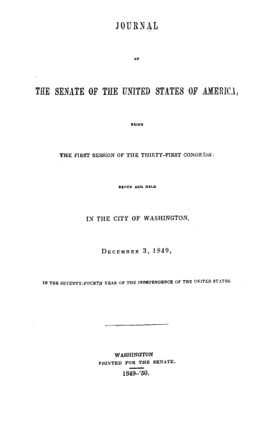 handle is hein.usccsset/usconset37420 and id is 1 raw text is: JOURNAL
ThE SENATE OF TE UNITED STATES Of AMERIC1,
THE FIRST SESSION OF THE THIRTY-FIRST 0NGRE68:
IN THE CITY OF WASHINGTON,
DECEMBER , 1849,
IN THE SEVENTY-FOURTf YEAR OF THE INDEPENDENCE OF THE UNITED STATES
WASHINGTON
PRINTED FOR THE SENATE.
1849-'50.


