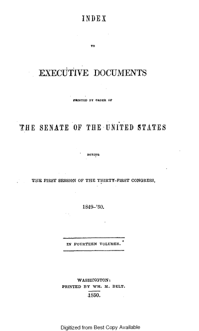 handle is hein.usccsset/usconset37421 and id is 1 raw text is: INDEX
TO
EXECUTIVE DOCUMENTS
FRINTED BY ODDEk OF
'THE SENATE OF THE UNITED STATES
THE FIRST SESSION OF THE THIRTY-FIRST CONGRESS,
1849-'50.

IN FOURTEEN VOLUMES.

WASHINGTON:
PRINTED BY WM. M. BELT.
4850.

Digitized from Best Copy Available


