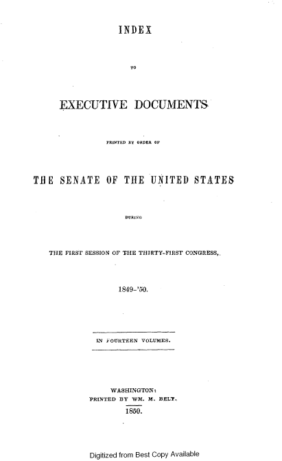 handle is hein.usccsset/usconset37424 and id is 1 raw text is: INDEX
TO
EXECUTIVE DOCUMENTS
PRINTED BY ORDER OF
TUE SENATE OF THE UNITED STATES
DURJNG
THE FIRST SESSION OF THE THIRTY-FIRST CONGRESS,-
1849-'50.

IN OURTEEN VOLUMES.
WASHINGTON-
~PRINTED BY WVM. M. BELT,
1850.

Digitized from Best Copy Available


