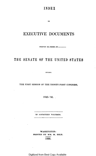 handle is hein.usccsset/usconset37426 and id is 1 raw text is: INDEX
TO
EXECUTIVE DOCUMENTS
PRINTED LY-ORDR-O
THE SENATE OF THE UNITED STATES
DURING
THE FIRST SESSION OF THE THIRTY-FIRST CONGRESS,
1849-'50. .

TN~ FOURTEEN VOLUMES.

WASHINGTON-
PRINTED BY WM. M. BELT.
1850.

Digitized from Best Copy Available


