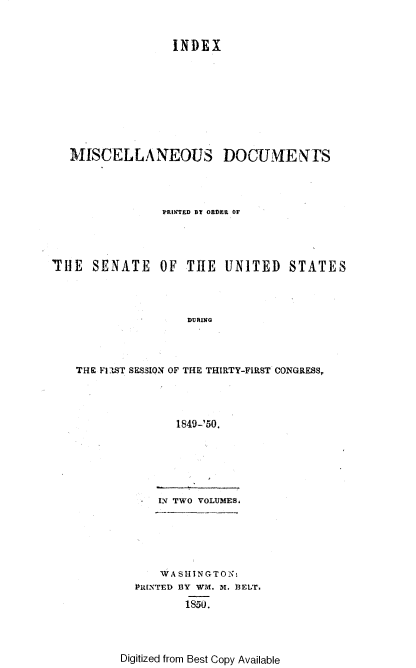 handle is hein.usccsset/usconset37427 and id is 1 raw text is: INDEX
MISCELLANEOUS DOCUMENTS
PRINTED B ORDER OF
THE SENATE OF THE UNITED STATES
DURING
THE FlST SESSION OF THE THIRTY-FIRST CONGRESS,
1849-'50.

IN TWO VOLUMES,
WA SH INGTON:
PRINTED BY WM. M. 3EUr.
1850.

Digitized from Best Copy Available


