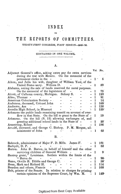 handle is hein.usccsset/usconset37428 and id is 1 raw text is: INDEX
TO
THE REPORTS OF COMMITTEES,
THIRTY-FIRST CONGRESS, FIRST 3ES5ION--1849-'50.
CONTAINED IN ONE VOLUME.
A.
Vol. No.
Adjutant General's office, asking extra pay for extra services
during the war with Mexico. On the memorial of the
permanent clerks in the -    -     -      -     - 1     6
Aiken, and Julia his wife, daughter of William Yool, of the
United States navy. William D.     -      -     - .1   59
Alabama, asking the sale of lands reserved for naval purposes.
On the memorial of the legislature of  -  -     - 1    75
Alcott, of Calhoun county, Michigan. Sidney S.  -     - 1 128
Allen, Thomas -      -      -      -     -      -     - 1    91
American Colonization Society -    -     -      -     - 1    14
Anderson, deceased, Colonel John   -     -      -     - 1   169
Andrews, Asa   -     -      -      -     -      -     - 1   130
Arcadia High School, in Missouri  -      -      -        1 129
Arkansas the public lands remaining unsold on account of over-
flow in that State. On the bill to grant to the State of - 1  19
Arkansas. On the bill (S. 12) allowing exchanges of, and
granting additional school lands in the State of -  - 1  20
Armstrong, Robert    -      -      -     -      -     - 1 186
Arnold, deceased, and George C. Bishop. P. M. Morgan, ad-
ministrator of John         -      -      -     - 1    65
B.
Babcock, administrator of Major F. D. Mills. James F.  - 1  181
Barhydt, D. P. -     -      -     -      -      -     - 1    82
Barton. John B. Barton, in behalf of himself and the other
surviving children of General William  -  -     - 1     9
Bastrop grant, Louisiana. Settlers within the limits of the  .
 Baron de     -      -     -      -      -     - 1    90,
Bates, Orville B. Dibble and George C.   -     -      - 1   38`
Bean, Mark and Richard H.   -      -     -            - 1 114
Bearden and others, Francis  -    -      -      -     - 1 168
Belt, printer of the Senate. In relation to charges for printing
certain opinions of the Supreme Court, by Wm. M.  - 1 149,

Digitized from Best Copy Available


