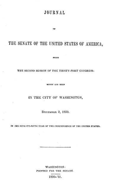 handle is hein.usccsset/usconset37430 and id is 1 raw text is: JOURNAL
Or
THE SENATE OF THE UNITED STATES OF AMERICA,
BEING
THE SECOND SESSION OF THE THIRTY-FIRST CONGRESS:
BEGUN AND HELD
IN THE CITY OF WASHINGTON,
DECEMBER 2, 1850.
IN MIE SEVENTY-FIFTH YEAR OF THE INDEPENDENCE OF THE UNITED STATES.
WASRTN-TO-:
URRINTED FOR THE SENATE,
1850-'51.


