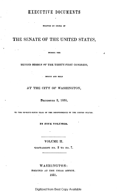 handle is hein.usccsset/usconset37432 and id is 1 raw text is: EXECUTIVE DOCUMENTS
TRINTED BY ORDER OF
THE SENATE OF THE UNITED STATES,
MRING THE
SECOND SESSION OF THE THIRTY-FIRST CONGRESS,
BEGUN AND HELD
AT THE CITY OF WASHINGTON,
DECEMBER 2, 1850,.
M CHE SEVENTY-FIFTH YEAR OF THE INDEPENDENCE OF THE UNITED STATES.
IN FIVE VOLUMES.
VOLUME 11.
CONrAININ NO. 2 To NO. 7.
WASHINGTON.
E*RINTED AT THE UNION OVICE.
18 I.

Digitized from Best Copy Available


