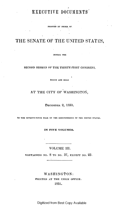 handle is hein.usccsset/usconset37433 and id is 1 raw text is: EXECUTIVE DOCUMENTS
PRINTED BY ORDER OF
THE SENATE OF THE UNITED STATES,
DUR1NG THE
SECOND SESSION OF THE THIRTY-FIRST CONGRESS,
'BEGUN AND HELD
AT THE CITY OF WASHINGTON,
DECEMBER 2, 1850.
tN THE SEVENTY-FIFTH YEAR OF THE INDEPENDENCE OF THE UNITED STATES.
IN FIVE VOLUMES.
VOLUME III.
VONTANING NO. 8 TO NO. 37, EXCEPT NO. 23.
WASHINGTON:
PRINTED AT THE UNION OFFICE.
1851.

Digitized from Best Copy Available


